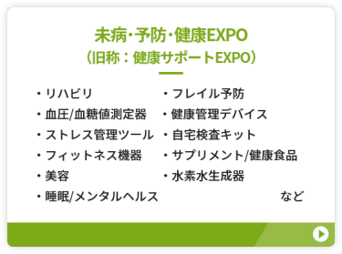 【未病・予防・健康EXPO（旧称：健康サポートEXPO）】●リハビリ　●フレイル予防 ●血圧・血糖値測定器 ●健康管理デバイス　●ストレス管理ツール ●自宅検査キット　　●フィットネス機器 ●サプリメント/健康食品　●美容 ●水素水生成器　●睡眠/メンタルヘルス　など