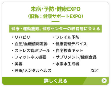 【未病・予防・健康EXPO（旧称：健康サポートEXPO）】健康・運動施設、健診センターの経営層に会える　●リハビリ　●フレイル予防 ●血圧・血糖値測定器 ●健康管理デバイス　●ストレス管理ツール ●自宅検査キット　　●フィットネス機器 ●サプリメント/健康食品　●美容 ●水素水生成器　●睡眠/メンタルヘルス　など
