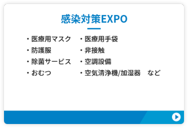 【感染対策EXPO】●医療用マスク　●医療用手袋　●防護服 ●空気清浄機/加湿器 ●非接触　●除菌サービス ●空調設備　●おむつ　など