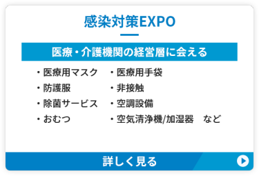 【感染対策EXPO】医療・介護機関の経営層に会える　●医療用マスク　●医療用手袋　●防護服 ●空気清浄機/加湿器 ●非接触　●除菌サービス ●空調設備　●おむつ　など