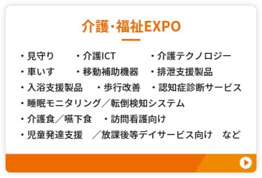 【介護・福祉EXPO】●見守り　●介護ICT　●介護テクノロジー ●車いす　●移動補助機器 ●排泄支援製品　●入浴支援製品 ●歩行改善　●認知症診断サービス ●睡眠モニタリング／転倒検知システム ●介護食／嚥下食　●訪問看護向け ●児童発達支援／放課後等デイサービス向け　など