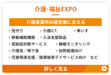 【介護・福祉EXPO】介護事業所の経営層に会える　●見守り　●介護ICT　 ●車いす　●移動補助機器 　●入浴支援製品　●認知症診断サービス ●睡眠モニタリング ●介護食／嚥下食　●訪問看護向け ●児童発達支援／放課後等デイサービス向け　など