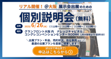 リアル開催＠大阪　展示会出展のための個別説明会（無料）　日時：2025/6/26(木）①11時～②13時～③14時～④15時～　場所：グランフロント大阪内　ナレッジキャピタルコングレコンベンションセンター　ROOM4（JR大阪駅徒歩5分）　ご説明内容（一例）：・出展プラン/料金　・売約状況　・他社事例など　最適の出展プランを直接ご提案します！　申込はこちらから＞