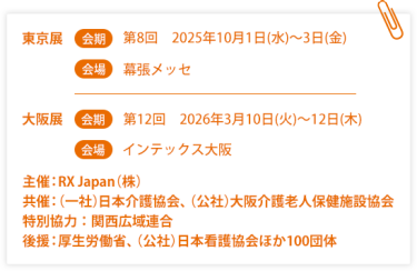 東京展【会期】第８回：2025年10月1日(水)～3日(金) 【会場】幕張メッセ　大阪展【会期】第12回：2026年3月10日(火)～12日(木)【会場】インテックス大阪  　主催：RX Japan（株）　共催：（一社）日本介護協会、（公社）大阪介護老人保健施設協会　特別協力：関西広域連合　後援：厚生労働省、（公社）日本看護協会ほか１００団体