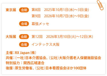 東京展【会期】第８回：2025年10月1日(水)～3日(金)  第9回：2026年10月7日(水)～9日(金)【会場】幕張メッセ　大阪展【会期】第12回：2026年3月10日(火)～12日(木)【会場】インテックス大阪  　主催：RX Japan（株）　共催：（一社）日本介護協会、（公社）大阪介護老人保健施設協会　特別協力：関西広域連合　後援：厚生労働省、（公社）日本看護協会ほか１００団体