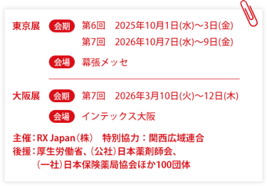 東京展【会期】第6回：2025年10月1日(水)～3日(金) 第7回：2026年10月7日(水)～9日(金)　【会場】幕張メッセ　大阪展【会期】第7回：2026年3月10日(火)～12日(木)【会場】インテックス大阪  　主催：RX Japan（株）特別協力：関西広域連合　共催：薬局DX推進コンソーシアム　後援：厚生労働省、（公社）日本薬剤師会、（一社）日本保険薬局協会ほか１００団体