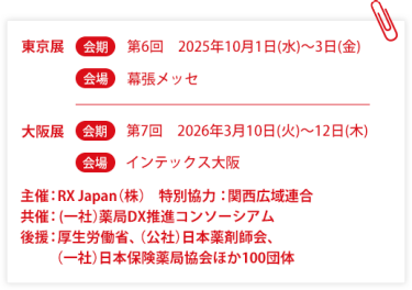 東京展【会期】第6回：2025年10月1日(水)～3日(金)　【会場】幕張メッセ　大阪展【会期】第7回：2026年3月10日(火)～12日(木)【会場】インテックス大阪  　主催：RX Japan（株）特別協力：関西広域連合　共催：薬局DX推進コンソーシアム　後援：厚生労働省、（公社）日本薬剤師会、（一社）日本保険薬局協会ほか１００団体