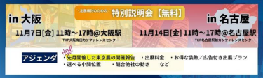 出展検討のための特別説明会（無料） 【大阪説明会】11月7日（金）11時～17時＠大阪駅（TKP大阪梅田カンファレンスセンター） 【名古屋説明会】11月14日（金）11時～17時＠名古屋駅（TKP名古屋駅前カンファレンスセンター）  アジェンダ：・先月開催した東京展の開催報告　・出展料金　・お得な装飾/広告付き出展プラン　・選べる小間位置　・競合他社の動き　…など