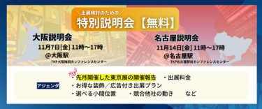 出展検討のための特別説明会（無料） 【大阪説明会】11月7日（金）11時～17時＠大阪駅（TKP大阪梅田カンファレンスセンター） 【名古屋説明会】11月14日（金）11時～17時＠名古屋駅（TKP名古屋駅前カンファレンスセンター）  アジェンダ：・先月開催した東京展の開催報告　・出展料金　・お得な装飾/広告付き出展プラン　・選べる小間位置　・競合他社の動き　…など