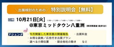 出展検討のための特別説明会（無料）　日時：2025/10/21(火）11時～/13時～/14時～/15時～/16時～　場所：東京ミッドタウン八重洲（JR東京駅直結 徒歩5分）　ご説明内容（一例）：・今月開催した東京展の開催報告・出展料金　・お得な装飾/広告付き出展プラン　・選べる小間位置　・競合他社の動き　…等