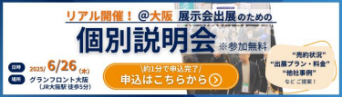 リアル開催＠大阪　展示会出展のための個別説明会（無料）　日時：2025/6/26(木）　場所：グランフロント大阪（JR大阪駅徒歩5分）　ご説明内容（一例）：・出展プラン/料金　・売約状況　・他社事例など　最適の出展プランを直接ご提案します！　申込はこちらから＞