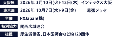 大阪展【会期】2026年3月10日(火)～12日(木)　【会場】インテックス大阪　東京展【会期】2026年10月7日(水)～9日(金)　【会場】幕張メッセ　主催：RX Japan（株） 特別協力：関西広域連合　後援：厚生労働省、日本医師会など約120団体