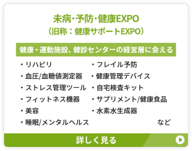 【未病・予防・健康EXPO（旧称：健康サポートEXPO）】健康・運動施設、健診センターの経営層に会える　●リハビリ　●フレイル予防 ●血圧・血糖値測定器 ●健康管理デバイス　●ストレス管理ツール ●自宅検査キット　　●フィットネス機器 ●サプリメント/健康食品　●美容 ●水素水生成器　●睡眠/メンタルヘルス　など