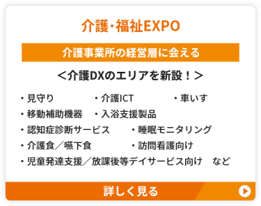 【介護・福祉EXPO】介護事業所の経営層に会える＜介護DXのエリアを新設！＞　●見守り　●介護ICT　 ●車いす　●移動補助機器 　●入浴支援製品　●認知症診断サービス ●睡眠モニタリング ●介護食／嚥下食　●訪問看護向け ●児童発達支援／放課後等デイサービス向け　など