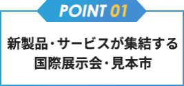 【point01】新製品・サービスが集結する国際展示会・見本市