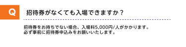 Q招待券がなくても入場できますか？A招待券をお持ちでない場合、入場料5,000円/人がかかります。必ず事前に招待券申し込みをお願いいたします。
