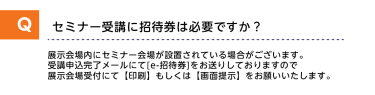 Qセミナー受講に招待券は必要ですか？A展示会場内にセミナー会場が設置されている場合がございます。受講申し込み完了メールにて[e-招待券]をお送りしておりますので展示会場受付にて【印刷】もしくは【画面提示】をお願いいたします。