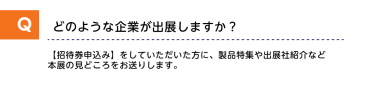 Qどのような企業が出展しますか？A【招待券申し込み】をしていただいた方に、製品特集や出展社紹介など本展の見どころをお送りします。