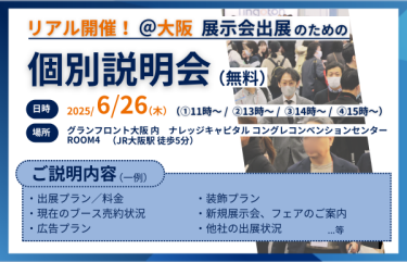 リアル開催＠大阪　展示会出展のための個別説明会（無料）　日時：2025/6/26(木）①11時～②13時～③14時～④15時～　場所：グランフロント大阪内　ナレッジキャピタルコングレコンベンションセンター　ROOM4（JR大阪駅徒歩5分）　ご説明内容（一例）：・出展プラン/料金　・装飾プラン　・現在のブース売約状況　・新規展示会、フェアのご案内　・広告プラン　・他社の出展状況　…等
