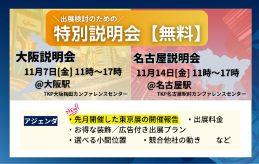 出展検討のための特別説明会（無料） 【大阪説明会】11月7日（金）11時～17時＠大阪駅（TKP大阪梅田カンファレンスセンター） 【名古屋説明会】11月14日（金）11時～17時＠名古屋駅（TKP名古屋駅前カンファレンスセンター）  アジェンダ：・先月開催した東京展の開催報告　・出展料金　・お得な装飾/広告付き出展プラン　・選べる小間位置　・競合他社の動き　…など