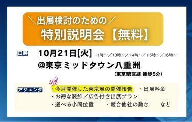 出展検討のための特別説明会（無料）　日時：2025/10/21(火）11時～/13時～/14時～/15時～/16時～　場所：東京ミッドタウン八重洲（JR東京駅直結 徒歩5分）　ご説明内容（一例）：・今月開催した東京展の開催報告・出展料金　・お得な装飾/広告付き出展プラン　・選べる小間位置　・競合他社の動き　…等