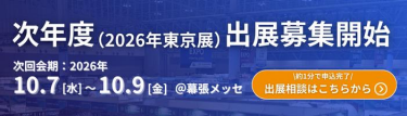 次年度（2026年東京展）出展募集開始　次回会期：2026年10月7日（水）～10月9日（金）＠幕張メッセ　約1分で申込完了　出展相談はこちらから＞